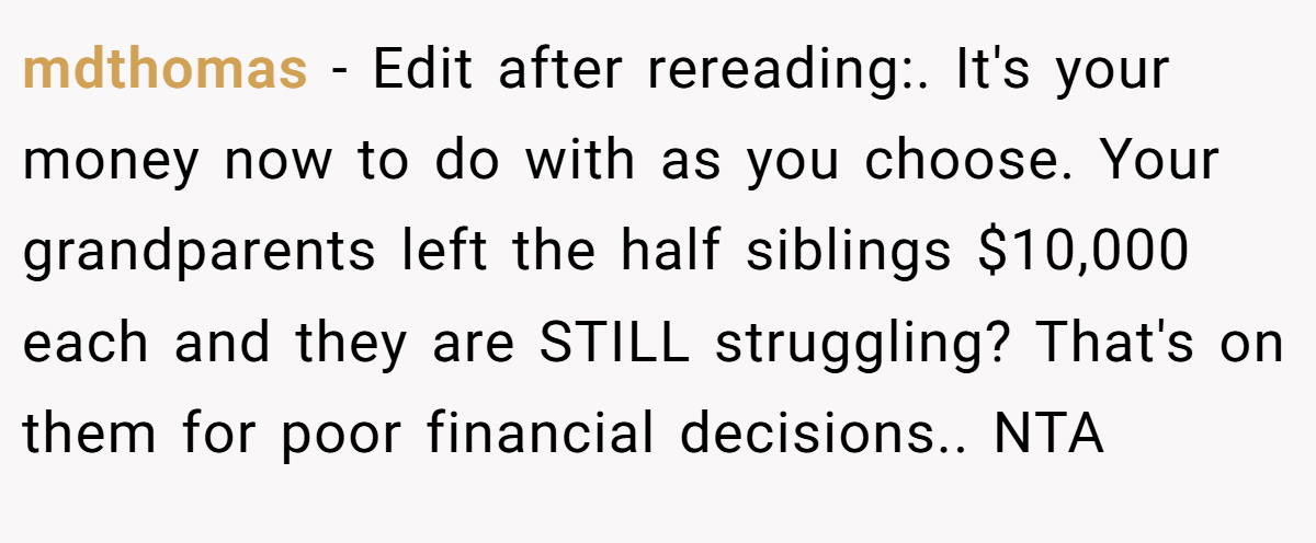 mdthomas − Edit after rereading:. It's your money now to do with as you choose. Your grandparents left the half siblings $10,000 each and they are STILL struggling? That's on them for poor financial decisions.. NTA