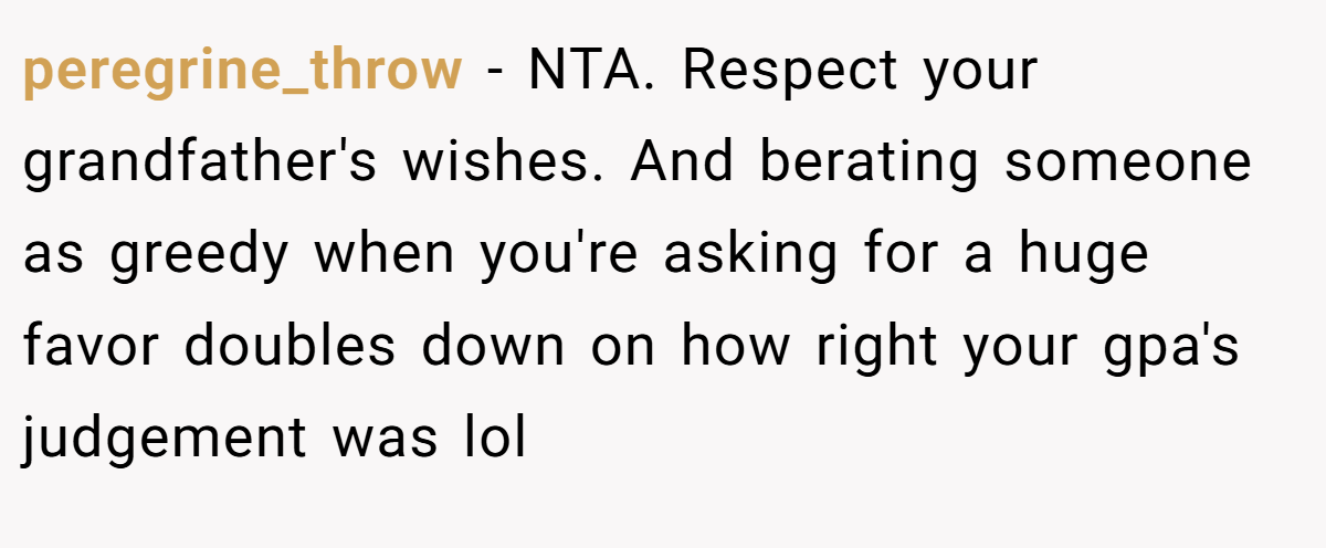 peregrine_throw − NTA. Respect your grandfather's wishes. And berating someone as greedy when you're asking for a huge favor doubles down on how right your gpa's judgement was lol