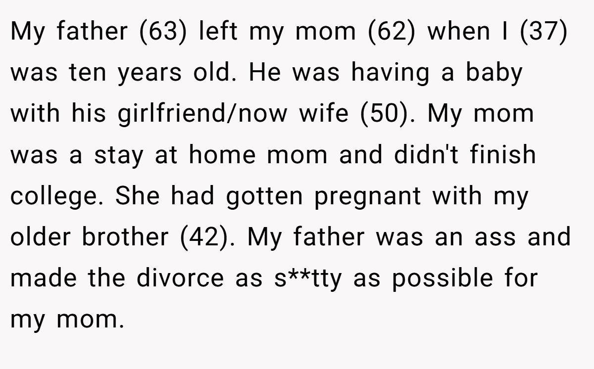 My father (63) left my mom (62) when I (37) was ten years old. He was having a baby with his girlfriend/now wife (50). My mom was a stay at home mom and didn't finish college. She had gotten pregnant with my older brother (42). My father was an ass and made the divorce as s**tty as possible for my mom.