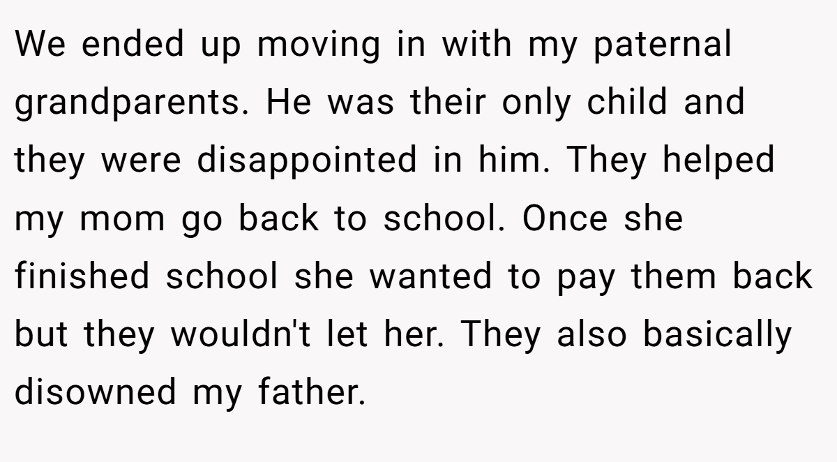 We ended up moving in with my paternal grandparents. He was their only child and they were disappointed in him. They helped my mom go back to school. Once she finished school she wanted to pay them back but they wouldn't let her. They also basically disowned my father.