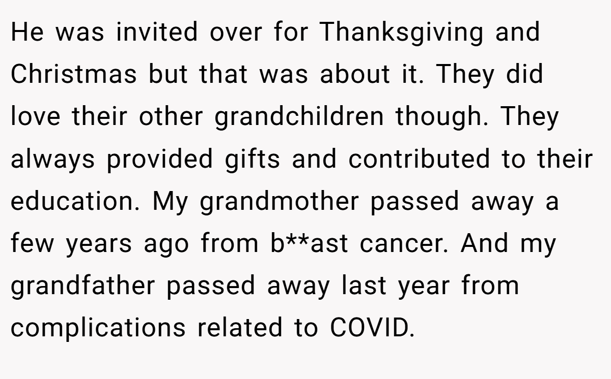 He was invited over for Thanksgiving and Christmas but that was about it. They did love their other grandchildren though. They always provided gifts and contributed to their education. My grandmother passed away a few years ago from b**ast cancer. And my grandfather passed away last year from complications related to COVID.