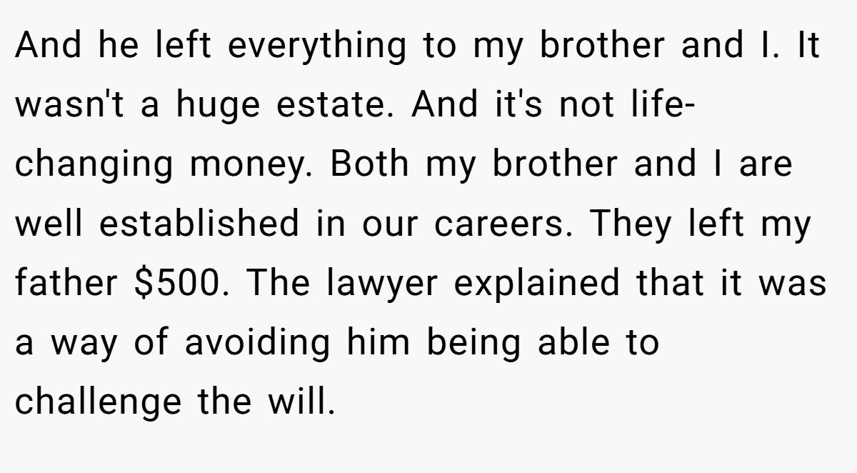 And he left everything to my brother and I. It wasn't a huge estate. And it's not life-changing money. Both my brother and I are well established in our careers. They left my father $500. The lawyer explained that it was a way of avoiding him being able to challenge the will.