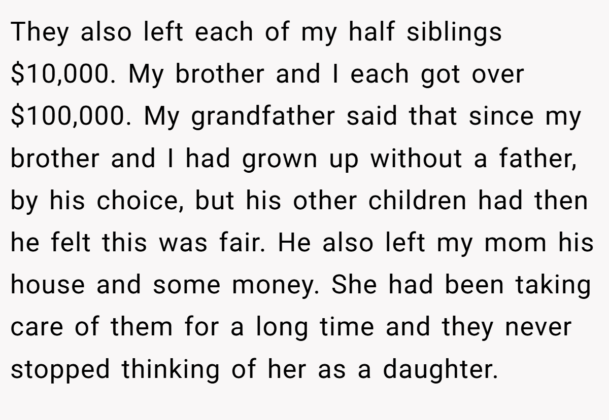 They also left each of my half siblings $10,000. My brother and I each got over $100,000. My grandfather said that since my brother and I had grown up without a father, by his choice, but his other children had then he felt this was fair. He also left my mom his house and some money. She had been taking care of them for a long time and they never stopped thinking of her as a daughter.