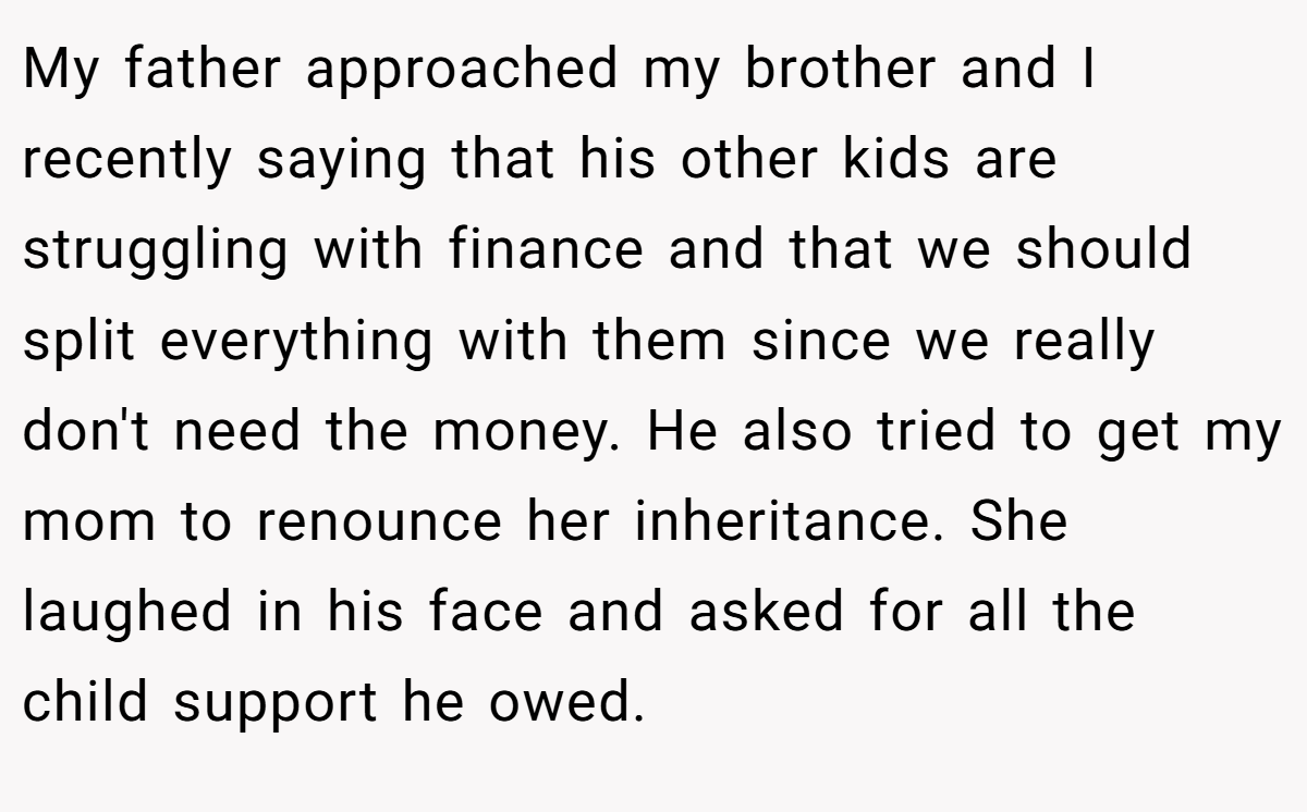 My father approached my brother and I recently saying that his other kids are struggling with finance and that we should split everything with them since we really don't need the money. He also tried to get my mom to renounce her inheritance. She laughed in his face and asked for all the child support he owed.