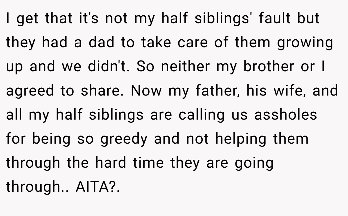 I get that it's not my half siblings' fault but they had a dad to take care of them growing up and we didn't. So neither my brother or I agreed to share. Now my father, his wife, and all my half siblings are calling us assholes for being so greedy and not helping them through the hard time they are going through.. AITA?. 
