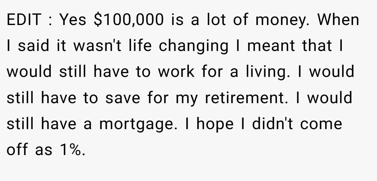 EDIT : Yes $100,000 is a lot of money. When I said it wasn't life changing I meant that I would still have to work for a living. I would still have to save for my retirement. I would still have a mortgage. I hope I didn't come off as 1%.