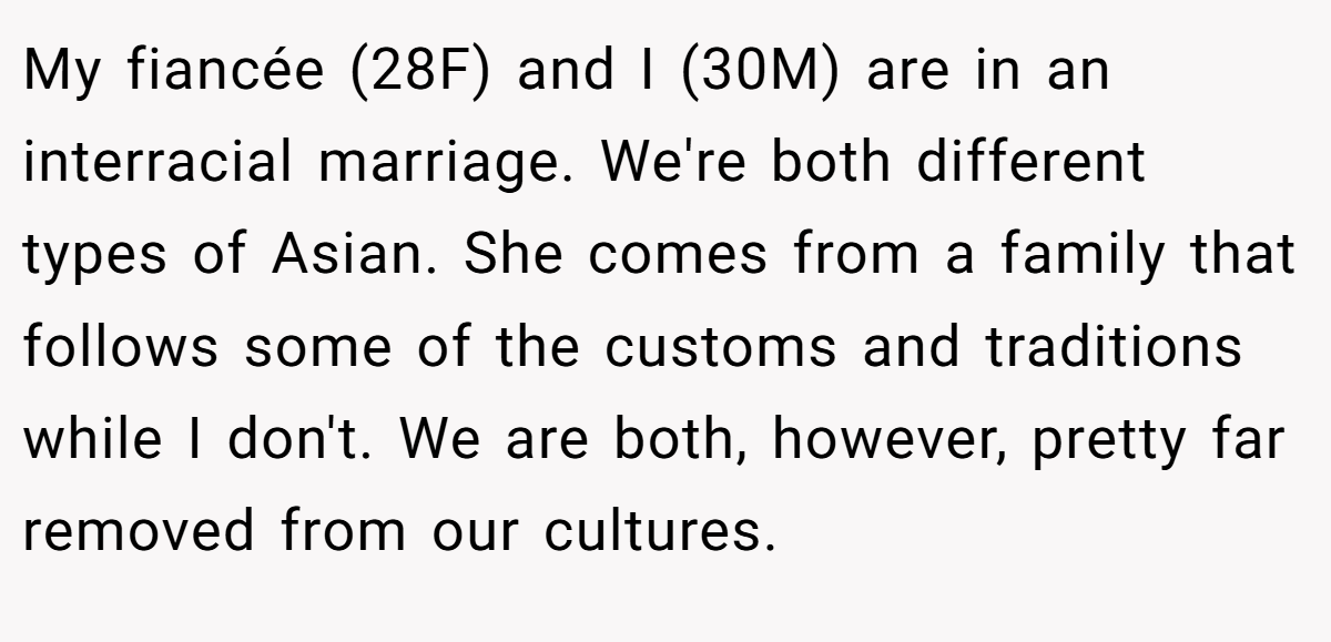 My fiancée (28F) and I (30M) are in an interracial marriage. We're both different types of Asian. She comes from a family that follows some of the customs and traditions while I don't. We are both, however, pretty far removed from our cultures.