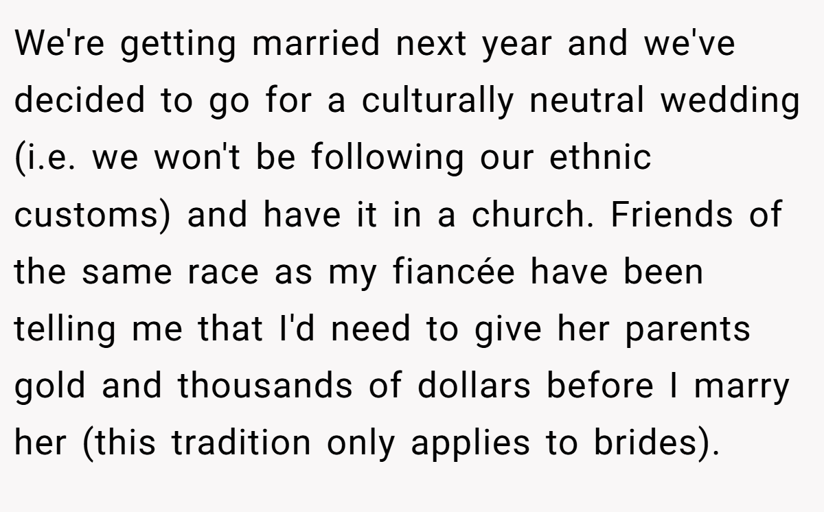 We're getting married next year and we've decided to go for a culturally neutral wedding (i.e. we won't be following our ethnic customs) and have it in a church. Friends of the same race as my fiancée have been telling me that I'd need to give her parents gold and thousands of dollars before I marry her (this tradition only applies to brides).