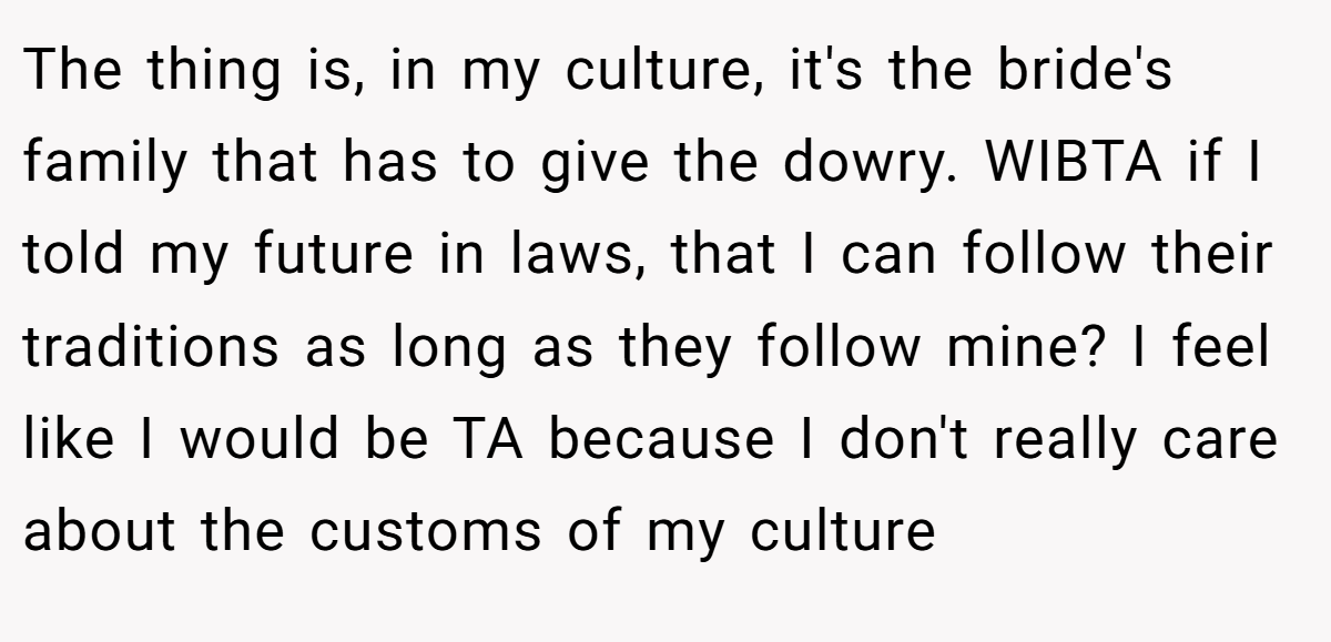 The thing is, in my culture, it's the bride's family that has to give the dowry. WIBTA if I told my future in laws, that I can follow their traditions as long as they follow mine? I feel like I would be TA because I don't really care about the customs of my culture