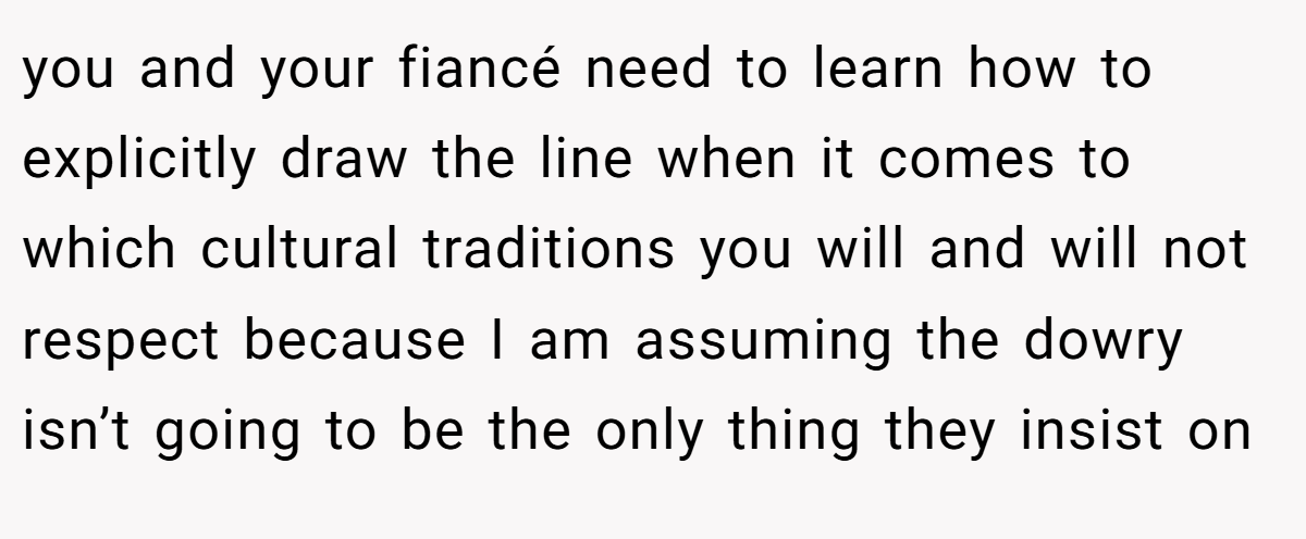 you and your fiancé need to learn how to explicitly draw the line when it comes to which cultural traditions you will and will not respect because I am assuming the dowry isn’t going to be the only thing they insist on