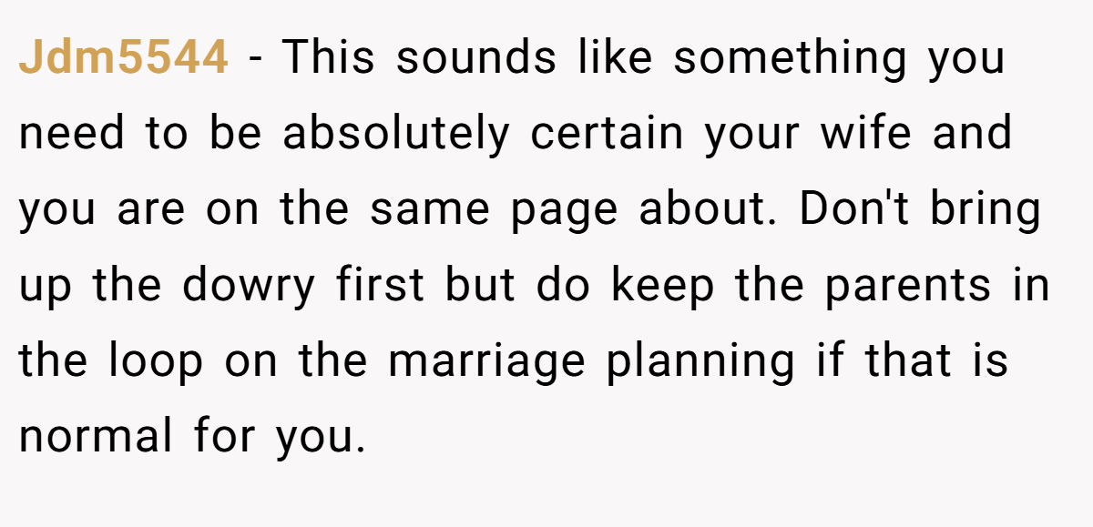 Jdm5544 - This sounds like something you need to be absolutely certain your wife and you are on the same page about. Don't bring up the dowry first but do keep the parents in the loop on the marriage planning if that is normal for you.