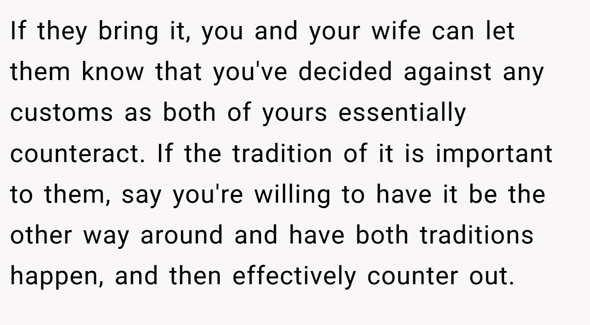 If they bring it, you and your wife can let them know that you've decided against any customs as both of yours essentially counteract. If the tradition of it is important to them, say you're willing to have it be the other way around and have both traditions happen, and then effectively counter out.