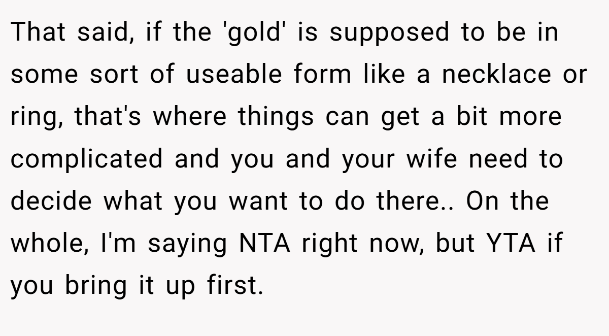 That said, if the 'gold' is supposed to be in some sort of useable form like a necklace or ring, that's where things can get a bit more complicated and you and your wife need to decide what you want to do there.. On the whole, I'm saying NTA right now, but YTA if you bring it up first.