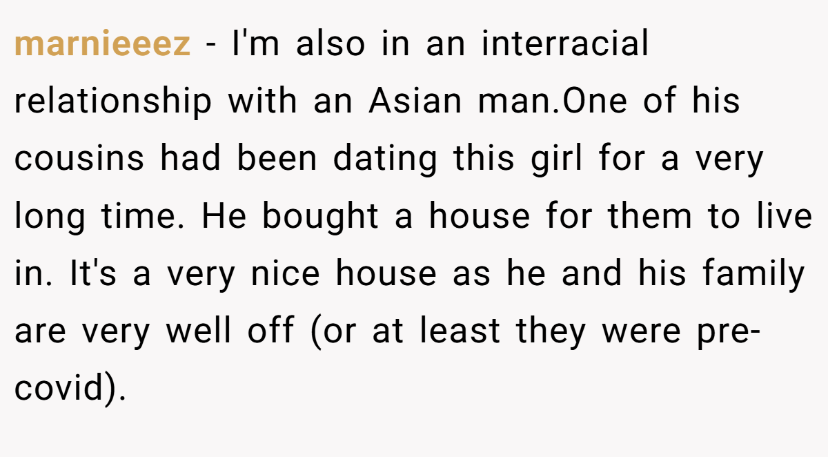 marnieeez - I'm also in an interracial relationship with an Asian man.One of his cousins had been dating this girl for a very long time. He bought a house for them to live in. It's a very nice house as he and his family are very well off (or at least they were pre-covid).