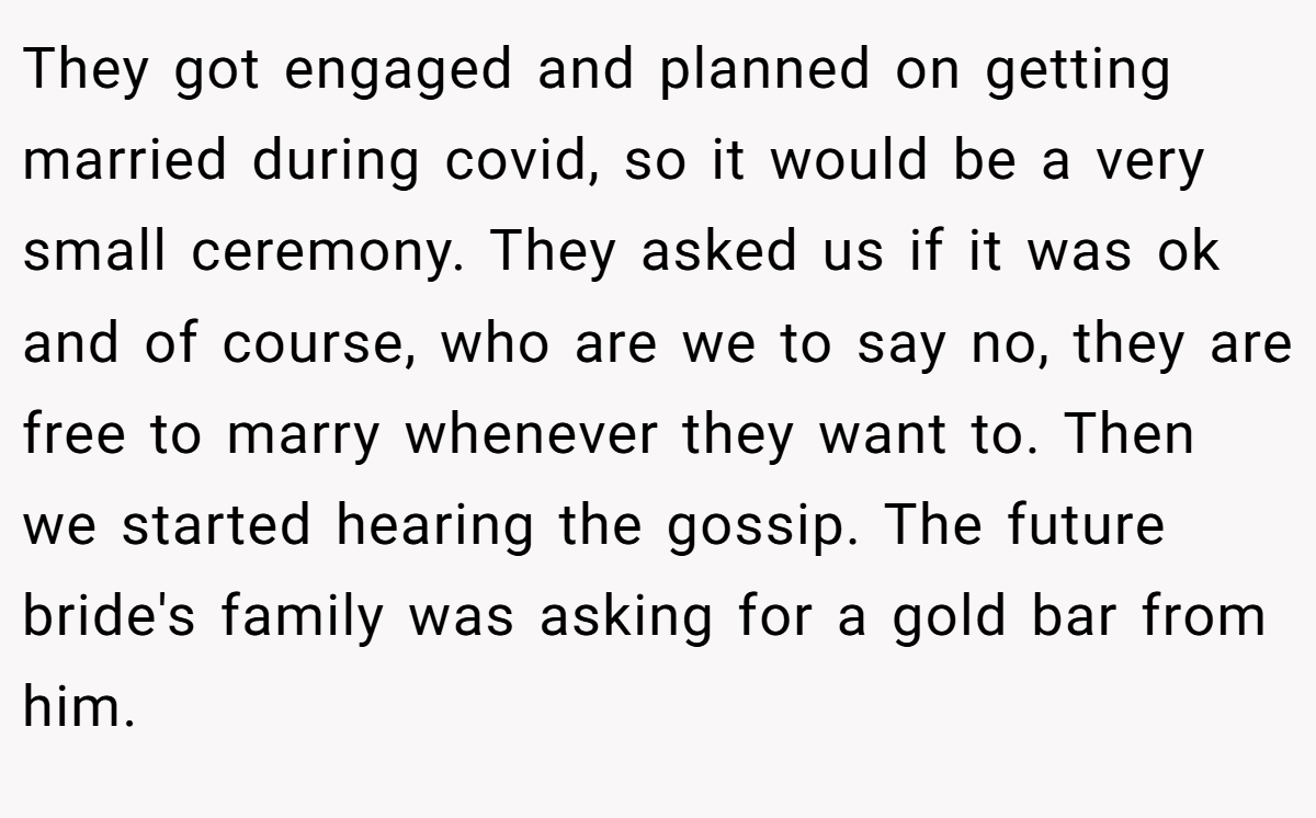They got engaged and planned on getting married during covid, so it would be a very small ceremony. They asked us if it was ok and of course, who are we to say no, they are free to marry whenever they want to. Then we started hearing the gossip. The future bride's family was asking for a gold bar from him.