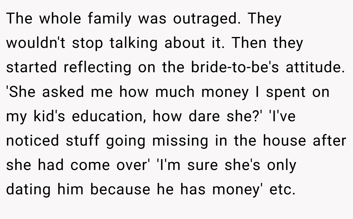 The whole family was outraged. They wouldn't stop talking about it. Then they started reflecting on the bride-to-be's attitude. 'She asked me how much money I spent on my kid's education, how dare she?' 'I've noticed stuff going missing in the house after she had come over' 'I'm sure she's only dating him because he has money' etc.