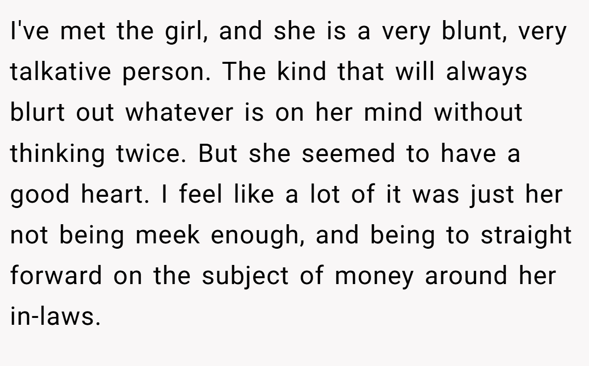 I've met the girl, and she is a very blunt, very talkative person. The kind that will always blurt out whatever is on her mind without thinking twice. But she seemed to have a good heart. I feel like a lot of it was just her not being meek enough, and being to straight forward on the subject of money around her in-laws.