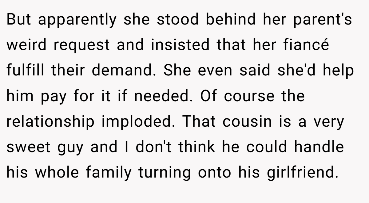 But apparently she stood behind her parent's weird request and insisted that her fiancé fulfill their demand. She even said she'd help him pay for it if needed. Of course the relationship imploded. That cousin is a very sweet guy and I don't think he could handle his whole family turning onto his girlfriend.