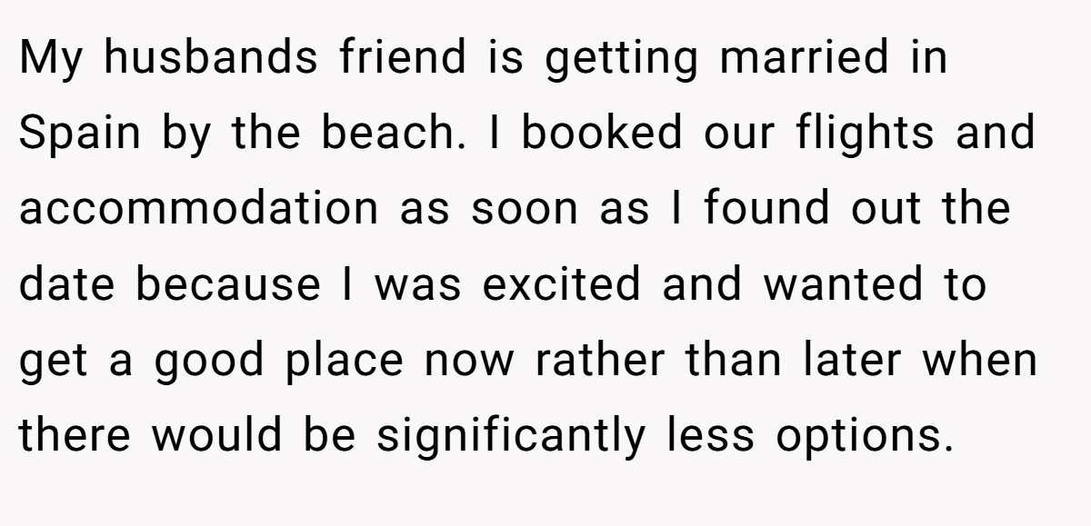 My husbands friend is getting married in Spain by the beach. I booked our flights and accommodation as soon as I found out the date because I was excited and wanted to get a good place now rather than later when there would be significantly less options.