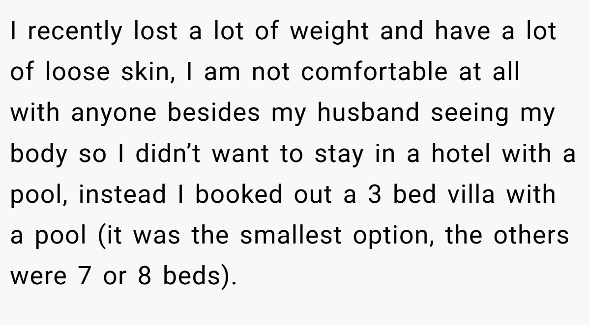 I recently lost a lot of weight and have a lot of loose skin, I am not comfortable at all with anyone besides my husband seeing my body so I didn’t want to stay in a hotel with a pool, instead I booked out a 3 bed villa with a pool (it was the smallest option, the others were 7 or 8 beds).
