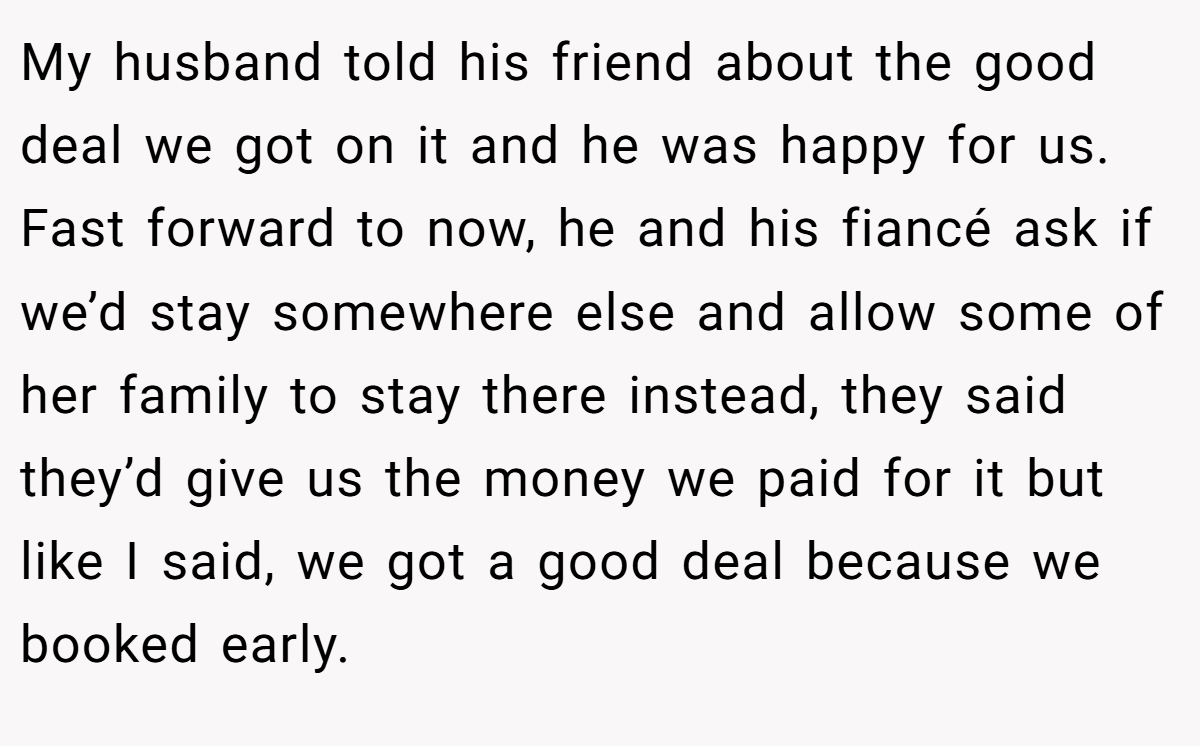My husband told his friend about the good deal we got on it and he was happy for us. Fast forward to now, he and his fiancé ask if we’d stay somewhere else and allow some of her family to stay there instead, they said they’d give us the money we paid for it but like I said, we got a good deal because we booked early.
