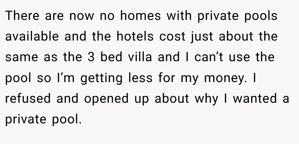 There are now no homes with private pools available and the hotels cost just about the same as the 3 bed villa and I can’t use the pool so I’m getting less for my money. I refused and opened up about why I wanted a private pool.