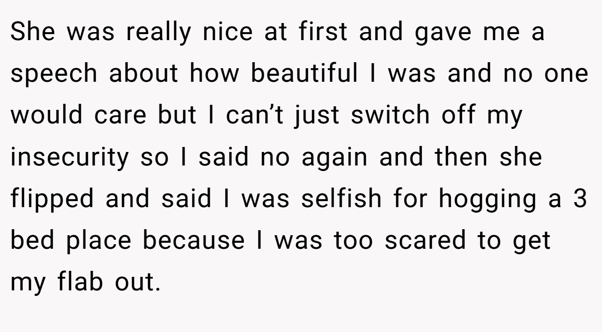She was really nice at first and gave me a speech about how beautiful I was and no one would care but I can’t just switch off my insecurity so I said no again and then she flipped and said I was selfish for hogging a 3 bed place because I was too scared to get my flab out.