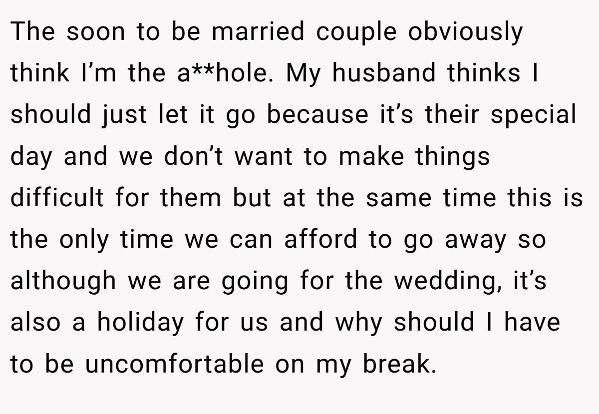 The soon to be married couple obviously think I’m the a**hole. My husband thinks I should just let it go because it’s their special day and we don’t want to make things difficult for them but at the same time this is the only time we can afford to go away so although we are going for the wedding, it’s also a holiday for us and why should I have to be uncomfortable on my break.