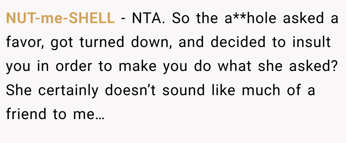 NUT-me-SHELL - NTA. So the a**hole asked a favor, got turned down, and decided to insult you in order to make you do what she asked? She certainly doesn’t sound like much of a friend to me…