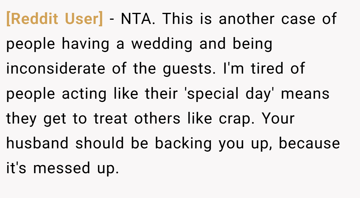 [Reddit User] - NTA. This is another case of people having a wedding and being inconsiderate of the guests. I'm tired of people acting like their 'special day' means they get to treat others like crap. Your husband should be backing you up, because it's messed up.