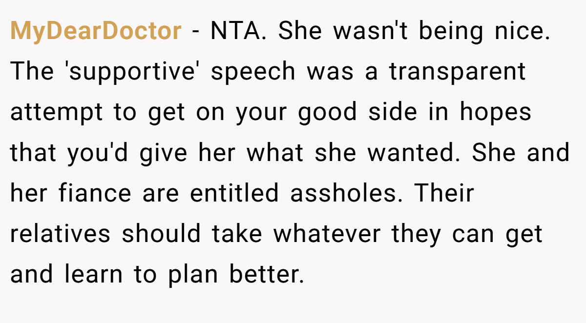 MyDearDoctor - NTA. She wasn't being nice. The 'supportive' speech was a transparent attempt to get on your good side in hopes that you'd give her what she wanted. She and her fiance are entitled assholes. Their relatives should take whatever they can get and learn to plan better.