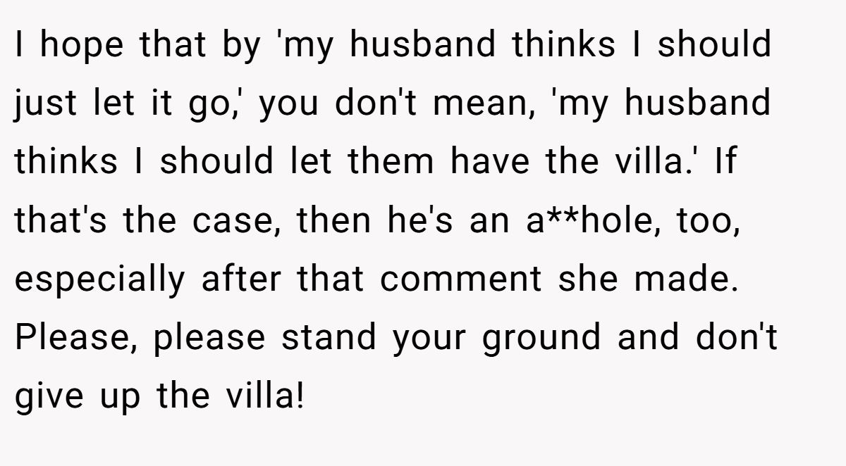 I hope that by 'my husband thinks I should just let it go,' you don't mean, 'my husband thinks I should let them have the villa.' If that's the case, then he's an a**hole, too, especially after that comment she made. Please, please stand your ground and don't give up the villa!