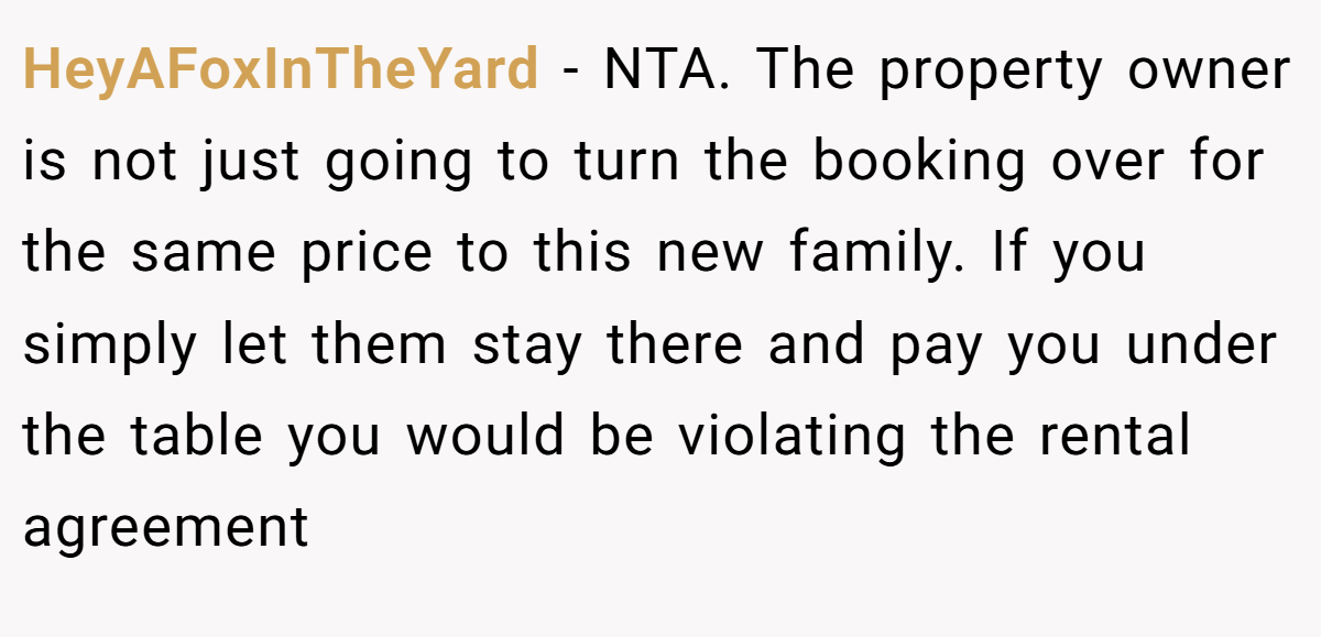 HeyAFoxInTheYard - NTA. The property owner is not just going to turn the booking over for the same price to this new family. If you simply let them stay there and pay you under the table you would be violating the rental agreement