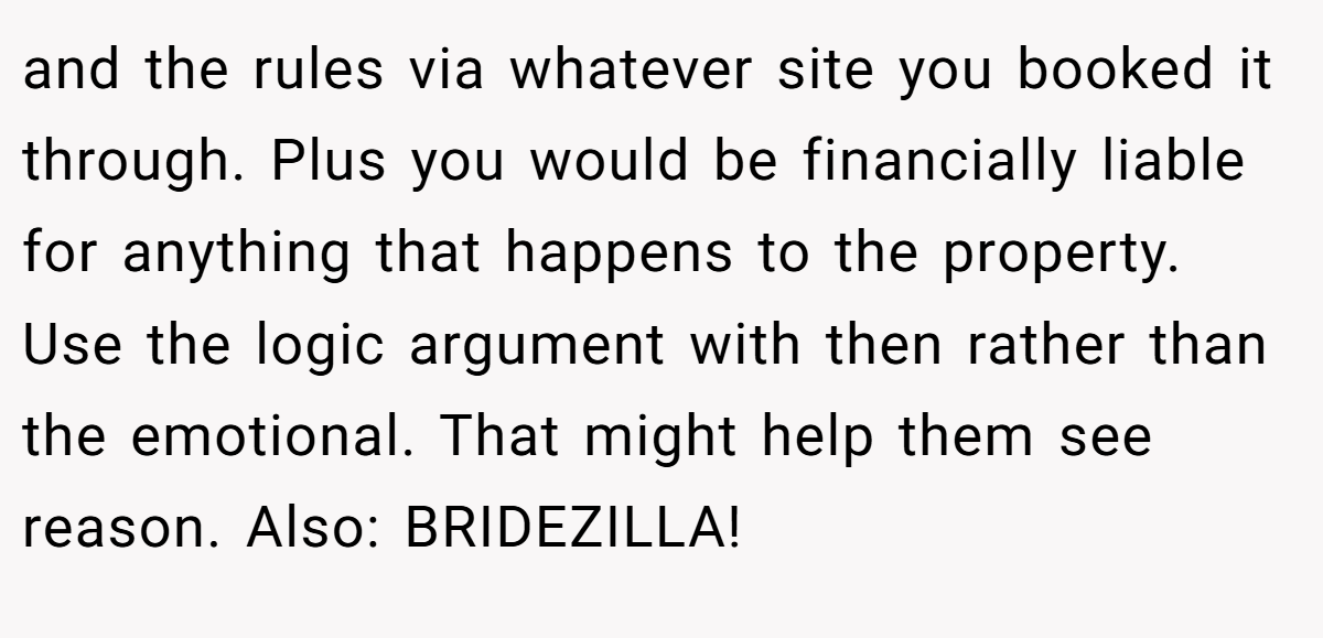 and the rules via whatever site you booked it through. Plus you would be financially liable for anything that happens to the property. Use the logic argument with then rather than the emotional. That might help them see reason. Also: BRIDEZILLA!