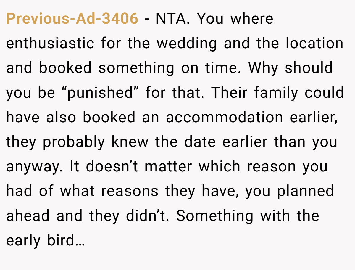 Previous-Ad-3406 - NTA. You where enthusiastic for the wedding and the location and booked something on time. Why should you be “punished” for that. Their family could have also booked an accommodation earlier, they probably knew the date earlier than you anyway. It doesn’t matter which reason you had of what reasons they have, you planned ahead and they didn’t. Something with the early bird…