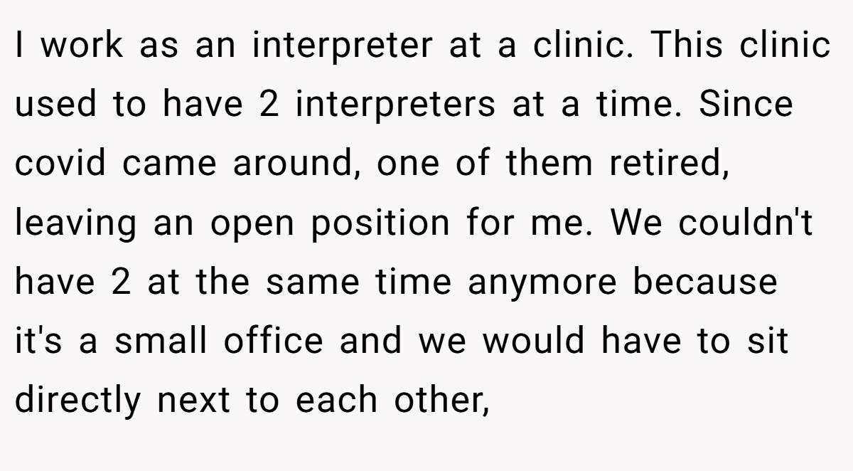 I work as an interpreter at a clinic. This clinic used to have 2 interpreters at a time. Since covid came around, one of them retired, leaving an open position for me. We couldn't have 2 at the same time anymore because it's a small office and we would have to sit directly next to each other,