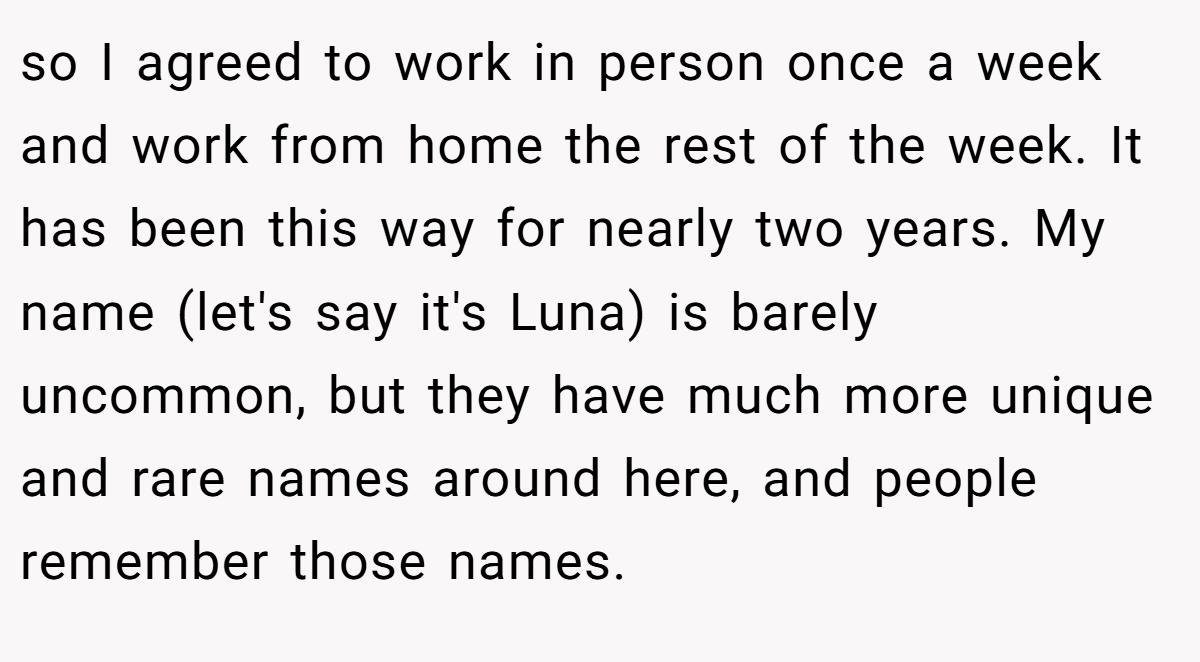 so I agreed to work in person once a week and work from home the rest of the week. It has been this way for nearly two years. My name (let's say it's Luna) is barely uncommon, but they have much more unique and rare names around here, and people remember those names.