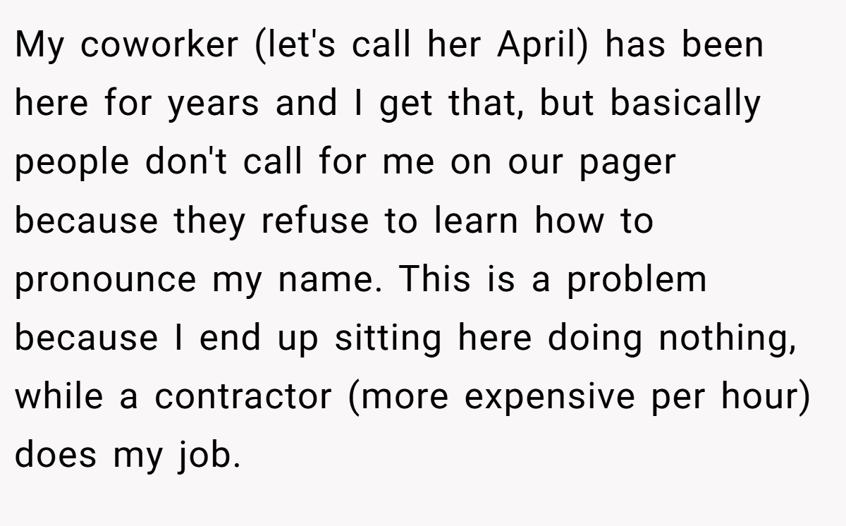 My coworker (let's call her April) has been here for years and I get that, but basically people don't call for me on our pager because they refuse to learn how to pronounce my name. This is a problem because I end up sitting here doing nothing, while a contractor (more expensive per hour) does my job.