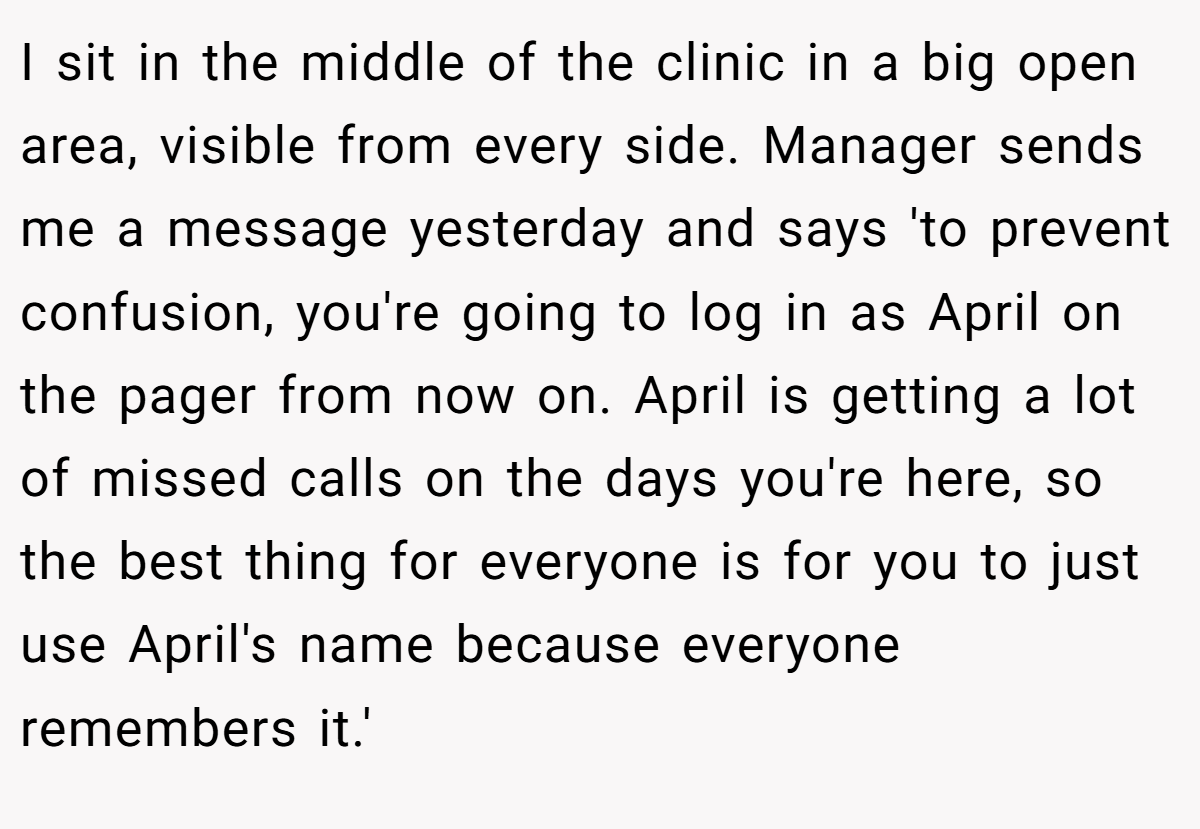 I sit in the middle of the clinic in a big open area, visible from every side. Manager sends me a message yesterday and says 'to prevent confusion, you're going to log in as April on the pager from now on. April is getting a lot of missed calls on the days you're here, so the best thing for everyone is for you to just use April's name because everyone remembers it.'