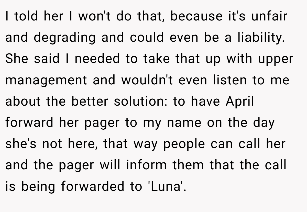 I told her I won't do that, because it's unfair and degrading and could even be a liability. She said I needed to take that up with upper management and wouldn't even listen to me about the better solution: to have April forward her pager to my name on the day she's not here, that way people can call her and the pager will inform them that the call is being forwarded to 'Luna'.
