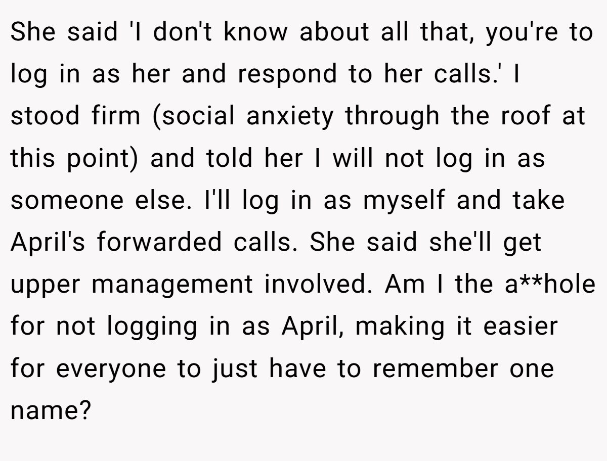 She said 'I don't know about all that, you're to log in as her and respond to her calls.' I stood firm (social anxiety through the roof at this point) and told her I will not log in as someone else. I'll log in as myself and take April's forwarded calls. She said she'll get upper management involved. Am I the a**hole for not logging in as April, making it easier for everyone to just have to remember one name?