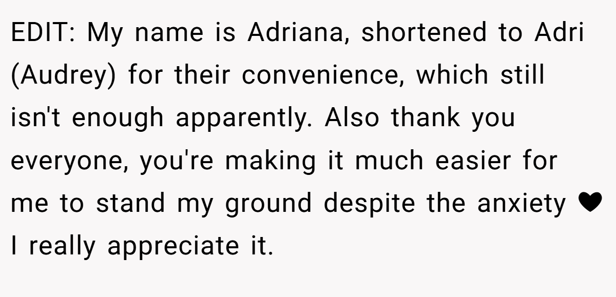 EDIT: My name is Adriana, shortened to Adri (Audrey) for their convenience, which still isn't enough apparently. Also thank you everyone, you're making it much easier for me to stand my ground despite the anxiety ❤ I really appreciate it.