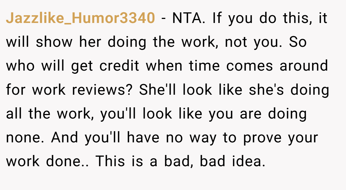 Jazzlike_Humor3340 - NTA. If you do this, it will show her doing the work, not you. So who will get credit when time comes around for work reviews? She'll look like she's doing all the work, you'll look like you are doing none. And you'll have no way to prove your work done.. This is a bad, bad idea.