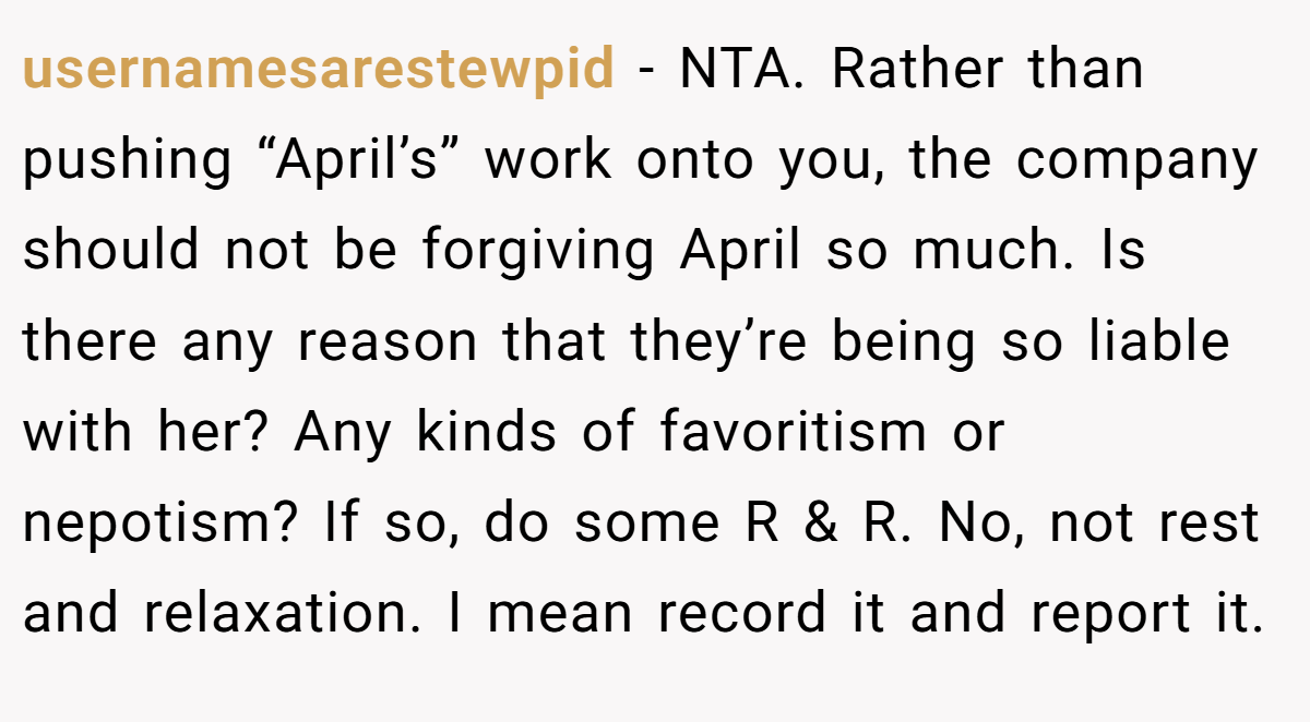 usernamesarestewpid - NTA. Rather than pushing “April’s” work onto you, the company should not be forgiving April so much. Is there any reason that they’re being so liable with her? Any kinds of favoritism or nepotism? If so, do some R & R. No, not rest and relaxation. I mean record it and report it.