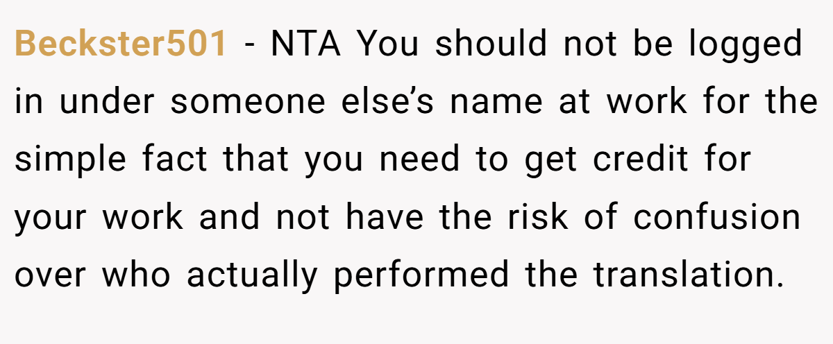 Beckster501 - NTA You should not be logged in under someone else’s name at work for the simple fact that you need to get credit for your work and not have the risk of confusion over who actually performed the translation.