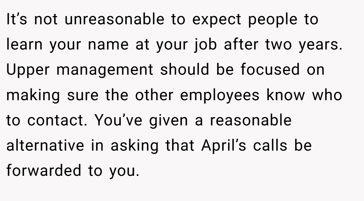 It’s not unreasonable to expect people to learn your name at your job after two years. Upper management should be focused on making sure the other employees know who to contact. You’ve given a reasonable alternative in asking that April’s calls be forwarded to you.