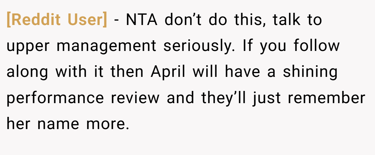 [Reddit User] - NTA don’t do this, talk to upper management seriously. If you follow along with it then April will have a shining performance review and they’ll just remember her name more.