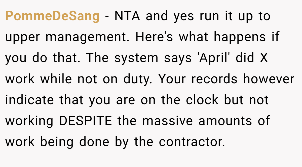 PommeDeSang - NTA and yes run it up to upper management. Here's what happens if you do that. The system says 'April' did X work while not on duty. Your records however indicate that you are on the clock but not working DESPITE the massive amounts of work being done by the contractor.