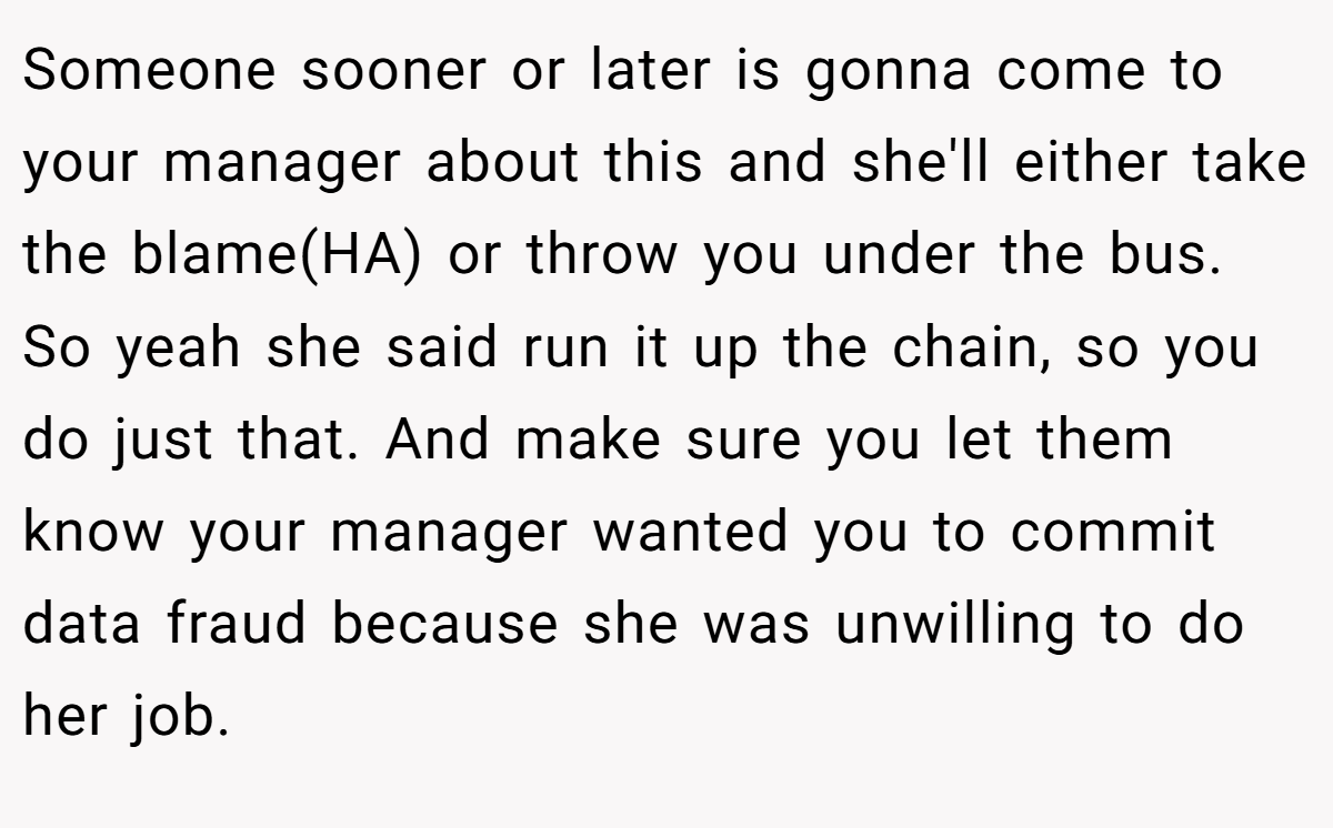Someone sooner or later is gonna come to your manager about this and she'll either take the blame(HA) or throw you under the bus. So yeah she said run it up the chain, so you do just that. And make sure you let them know your manager wanted you to commit data fraud because she was unwilling to do her job.