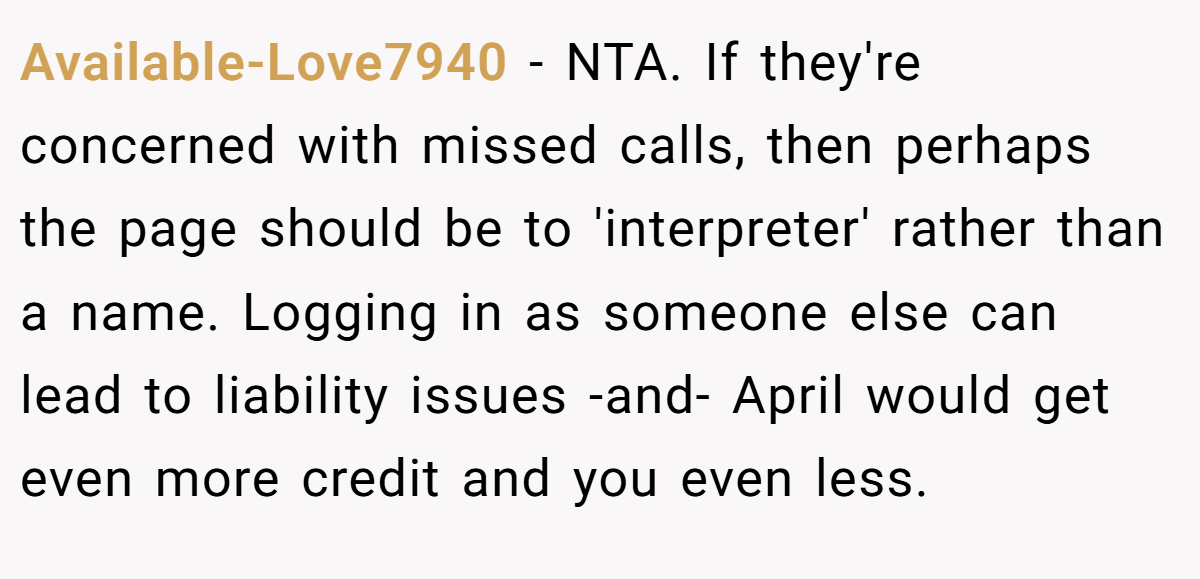 Available-Love7940 - NTA. If they're concerned with missed calls, then perhaps the page should be to 'interpreter' rather than a name. Logging in as someone else can lead to liability issues -and- April would get even more credit and you even less.